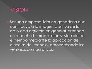  Ser una empresa líder en ganadería que
contribuya a la imagen positiva de la
actividad agrícola en general, creando
un modelo de producción sostenible en
el tiempo mediante la aplicación de
ciencias del manejo, aprovechando las
ventajas comparativas.
 