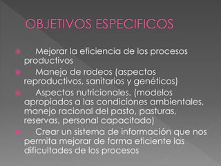 Mejorar la eficiencia de los procesos
productivos
 Manejo de rodeos (aspectos
reproductivos, sanitarios y genéticos)
 Aspectos nutricionales, (modelos
apropiados a las condiciones ambientales,
manejo racional del pasto, pasturas,
reservas, personal capacitado)
 Crear un sistema de información que nos
permita mejorar de forma eficiente las
dificultades de los procesos
 