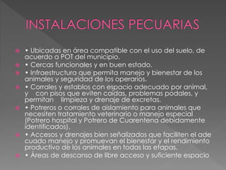  • Ubicadas en área compatible con el uso del suelo, de
acuerdo a POT del municipio.
 • Cercas funcionales y en buen estado.
 • Infraestructura que permita manejo y bienestar de los
animales y seguridad de los operarios.
 • Corrales y establos con espacio adecuado por animal,
y con pisos que eviten caídas, problemas podales, y
permitan limpieza y drenaje de excretas.
 • Potreros o corrales de aislamiento para animales que
necesiten tratamiento veterinario o manejo especial
(Potrero hospital y Potrero de Cuarentena debidamente
identificados).
 • Accesos y drenajes bien señalizados que faciliten el ade
cuado manejo y promuevan el bienestar y el rendimiento
productivo de los animales en todas las etapas.
 • Áreas de descanso de libre acceso y suficiente espacio
 