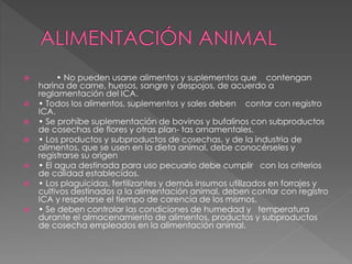  • No pueden usarse alimentos y suplementos que contengan
harina de carne, huesos, sangre y despojos, de acuerdo a
reglamentación del ICA.
 • Todos los alimentos, suplementos y sales deben contar con registro
ICA.
 • Se prohíbe suplementación de bovinos y bufalinos con subproductos
de cosechas de flores y otras plan- tas ornamentales.
 • Los productos y subproductos de cosechas, y de la industria de
alimentos, que se usen en la dieta animal, debe conocérseles y
registrarse su origen
 • El agua destinada para uso pecuario debe cumplir con los criterios
de calidad establecidos.
 • Los plaguicidas, fertilizantes y demás insumos utilizados en forrajes y
cultivos destinados a la alimentación animal, deben contar con registro
ICA y respetarse el tiempo de carencia de los mismos.
 • Se deben controlar las condiciones de humedad y temperatura
durante el almacenamiento de alimentos, productos y subproductos
de cosecha empleados en la alimentación animal.
 