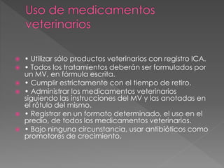  • Utilizar sólo productos veterinarios con registro ICA.
 • Todos los tratamientos deberán ser formulados por
un MV, en fórmula escrita.
 • Cumplir estrictamente con el tiempo de retiro.
 • Administrar los medicamentos veterinarios
siguiendo las instrucciones del MV y las anotadas en
el rótulo del mismo.
 • Registrar en un formato determinado, el uso en el
predio, de todos los medicamentos veterinarios.
 • Bajo ninguna circunstancia, usar antibióticos como
promotores de crecimiento.
 