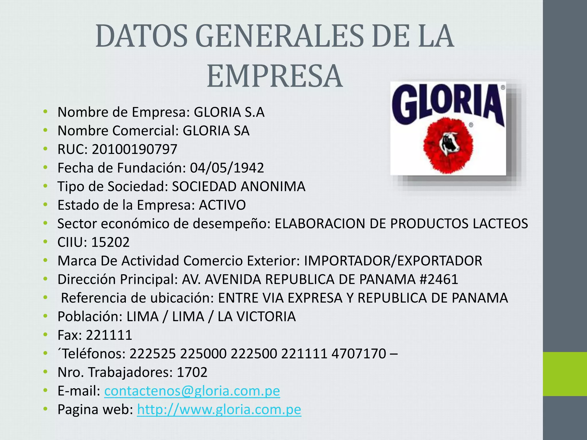 DATOS GENERALES DE LA 
EMPRESA 
• Nombre de Empresa: GLORIA S.A 
• Nombre Comercial: GLORIA SA 
• RUC: 20100190797 
• Fecha de Fundación: 04/05/1942 
• Tipo de Sociedad: SOCIEDAD ANONIMA 
• Estado de la Empresa: ACTIVO 
• Sector económico de desempeño: ELABORACION DE PRODUCTOS LACTEOS 
• CIIU: 15202 
• Marca De Actividad Comercio Exterior: IMPORTADOR/EXPORTADOR 
• Dirección Principal: AV. AVENIDA REPUBLICA DE PANAMA #2461 
• Referencia de ubicación: ENTRE VIA EXPRESA Y REPUBLICA DE PANAMA 
• Población: LIMA / LIMA / LA VICTORIA 
• Fax: 221111 
• ´Teléfonos: 222525 225000 222500 221111 4707170 – 
• Nro. Trabajadores: 1702 
• E-mail: contactenos@gloria.com.pe 
• Pagina web: http://www.gloria.com.pe 
 