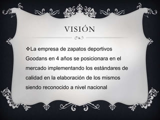 VISIÓN 
La empresa de zapatos deportivos 
Goodans en 4 años se posicionara en el 
mercado implementando los estándares de 
calidad en la elaboración de los mismos 
siendo reconocido a nivel nacional 
 