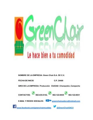 NOMBRE DE LA EMPRESA: Green Chair S.A. DE C.V. 
FECHA DE INICIO C.P. 24400 
GIRO DE LA EMPRESA: Producción CIUDAD: Champotón, Campeche 
CONTACTOS: 982-435-5142, 982-122-0839 982-122-0031 
E-MAIL Y REDES SOCIALES: greenchairsadecv@hotmail.com 
www.facebook.com/greenchairmuebles @GreenChairSACV 
 