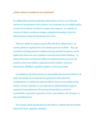 ¿Cómo aplicar la calidad en las empresas?
La calidad debeestarnecesariamente relacionada conel uso y el valor que
satisfaceel requerimiento de los clientes; en esta perspectiva, la calidad implica
un nivel deexcelencia en todos los camposdela empresa. La calidad y el
servicio al cliente constituyen ventajas competitivas duraderas:factorde
diferenciación y fuente de disminución de costes.
Enfocar y dirigir la empresa según la filosofíade la calidad total es, en
esencia, pilotar la organización conla mirada puestaen el cliente. Hay que
considerarestratégicamente la calidad como eje central de la empresa, conla
implicación directa de unos empleados motivados hacia dicha finalidad. La
mejora de los procesostiene porobjeto conseguirproductosyservicios de
acuerdo conlas necesidades yexpectativas de los clientes: en precio,
prestaciones,fiabilidad, seguridad, rapidez y servicio postventa.
La calidad no sólo delos productos,sino también del servicio al cliente es la
mejor herramienta de esta década;la organización debeesforzarse
continuamente en satisfacerlo mejor posiblelos deseosynecesidades delos
clientes e incluso anticiparse a sus expectativas, diferenciándolas según el
segmento al que pertenecen. Procurarquelos productosyservicios
suministrados superenlas expectativas delos consumidoresafin de lograr su
adecuadafidelización.
En resumen, desdeel punto devista del cliente la calidad total representala
interacción de los siguientes elementos:
 