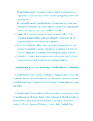 - Calidad del productoy/o servicio, sibien los atributos delproductono
representanel único factorquemotiva al cliente para permaneceren una
organización.
- El precio del producto, quedeberáestaren relación conlas prestaciones
ofrecidas;no deberáincluir el costedela no calidad, puesto queel cliente
únicamente pagará el precio que considererazonable.
- Servicio de respuestay entrega a la mayor brevedad posible. Enla
actualidad, la capacidad derespuestayel tiempo empleado en ella se
puedenconsiderarcomo unaventaja competitiva.
- Seguridad y confianza en la propiaorganización. Es importante para los
clientes la seguridad, solvencia y prestigio de la empresa; esto implica a
todoslos empleados dela empresa en un procesodemejora continua.
- Calidad en el servicio postventaparaaumentar la satisfaccióndelcliente;
en muchos casos puederepresentaruna ventaja competitiva.
Motivaciónde los recursoshumanos para la obtenciónde la calidadtotal
La implantación deun sistema de calidad en la empresasuponeel inicio de
un procesodinámico de mejora continua que comienza en un compromisocon
la calidad asumido sin reservas portodala organización, tanto directivos como
empleados.
La implantación deuna gestión de calidad que origine ventajas competitivas
requiere la creacióny fomento deuna cultura organizativa integral que se base
en la excelencia deun buen servicio al cliente, lo que implica la correcta
motivación de todo el personaldela empresahacia dicha finalidad. Una
 