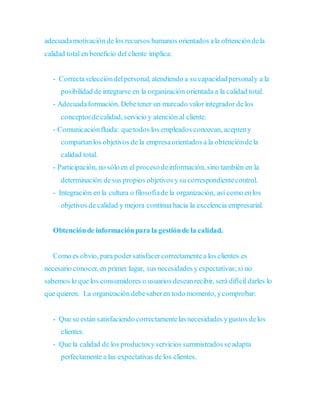 adecuadamotivación de los recursos humanos orientados ala obtencióndela
calidad total en beneficio del cliente implica:
- Correctaseleccióndelpersonal, atendiendo a su capacidadpersonaly a la
posibilidad de integrarse en la organización orientada a la calidad total.
- Adecuadaformación. Debetener un marcado valor integrador de los
conceptosdecalidad, servicio y atención al cliente.
- Comunicaciónfluida: quetodos los empleados conozcan, acepteny
compartanlos objetivos de la empresaorientados a la obtencióndela
calidad total.
- Participación, no sólo en el procesodeinformación, sino también en la
determinación desus propios objetivos ysu correspondientecontrol.
- Integración en la cultura o filosofíade la organización, así como enlos
objetivos de calidad y mejora continua hacia la excelencia empresarial.
Obtenciónde informaciónpara la gestiónde la calidad.
Como es obvio, para podersatisfacercorrectamentea los clientes es
necesario conocer,en primer lugar, sus necesidades yexpectativas;si no
sabemos lo que los consumidores o usuarios deseanrecibir, será difícil darles lo
que quieren. La organización debesaberen todo momento, ycomprobar:
- Que se están satisfaciendo correctamentelas necesidades ygustos delos
clientes.
- Que la calidad de los productosyservicios suministrados seadapta
perfectamente a las expectativas de los clientes.
 