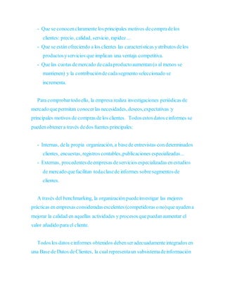 - Que se conocenclaramente los principales motivos decompradelos
clientes: precio, calidad, servicio, rapidez ...
- Que se están ofreciendo a los clientes las características yatributos delos
productosyservicios que implican una ventaja competitiva.
- Que las cuotas demercado decadaproductoaumentan (o al menos se
mantienen) y la contribucióndecadasegmento seleccionado se
incrementa.
Para comprobartodoello, la empresa realiza investigaciones periódicas de
mercado quepermitan conocerlas necesidades, deseos,expectativas :y
principales motivos de compras delos clientes. Todosestosdatoseinformes se
puedenobtenera través dedos fuentes principales:
- Internas, dela propia organización, a basede entrevistas condeterminados
clientes, encuestas, registros contables,publicaciones especializadas...
- Externas, procedentesdeempresas deservicios especializadas en estudios
de mercado quefacilitan todaclasede informes sobresegmentos de
clientes.
A través del benchmarking, la organización puedeinvestigar las mejores
prácticas en empresas consideradasexcelentes (competidoras o no)que ayuden a
mejorar la calidad en aquellas actividades y procesosquepuedanaumentar el
valor añadido para el cliente.
Todoslos datos einformes obtenidos debenseradecuadamenteintegrados en
una Base de Datos deClientes, la cual representaun subsistemadeinformación
 