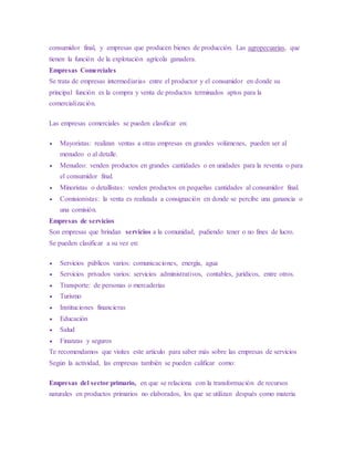 consumidor final, y empresas que producen bienes de producción. Las agropecuarias, que
tienen la función de la explotación agrícola ganadera.
Empresas Comerciales
Se trata de empresas intermediarias entre el productor y el consumidor en donde su
principal función es la compra y venta de productos terminados aptos para la
comercialización.
Las empresas comerciales se pueden clasificar en:
 Mayoristas: realizan ventas a otras empresas en grandes volúmenes, pueden ser al
menudeo o al detalle.
 Menudeo: venden productos en grandes cantidades o en unidades para la reventa o para
el consumidor final.
 Minoristas o detallistas: venden productos en pequeñas cantidades al consumidor final.
 Comisionistas: la venta es realizada a consignación en donde se percibe una ganancia o
una comisión.
Empresas de servicios
Son empresas que brindan servicios a la comunidad, pudiendo tener o no fines de lucro.
Se pueden clasificar a su vez en:
 Servicios públicos varios: comunicaciones, energía, agua
 Servicios privados varios: servicios administrativos, contables, jurídicos, entre otros.
 Transporte: de personas o mercaderías
 Turismo
 Instituciones financieras
 Educación
 Salud
 Finanzas y seguros
Te recomendamos que visites este artículo para saber más sobre las empresas de servicios
Según la actividad, las empresas también se pueden calificar como:
Empresas del sector primario, en que se relaciona con la transformación de recursos
naturales en productos primarios no elaborados, los que se utilizan después como materia
 
