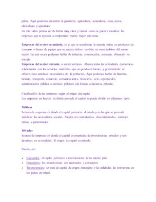 prima. Aquí podemos encontrar la ganadería, agricultura, acuicultura, caza, pesca,
silvicultura y apicultura.
En este video podrás ver de forma muy clara y vistosa como se pueden clasificar las
empresas que te ayudara a comprender mucho mejor este tema.
Empresas del sector secundario, en el que se transforma la materia prima en productos de
consumo o bienes de equipo que se pueden utilizar también en otros ámbitos del mismo
sector. En este sector podemos hablar de industria, construcción, artesanía, obtención de
energía.
Empresas del sector terciario, o sector servicios. Abarca todas las actividades económicas
relacionadas con los servicios materiales que no producen bienes, y generalmente se
ofrecen para satisfacer necesidades de la población. Aquí podemos hablar de finanzas,
turismo, transporte, comercio, comunicaciones, hostelería, ocio, espectáculos,
administración pública o servicios públicos (de Estado o iniciativa privada).
Clasificación de las empresas según el origen del capital
Las empresas en función de dónde procede el capital se puede dividir en diferentes tipos:
Públicas
Se trata de empresas en donde el capital pertenece al estado y en las que se pretende
satisfacer las necesidades sociales. Pueden ser centralizadas, descentralizadas, estatales,
mixtas y paraestatales.
Privadas
Se trata de empresas en donde el capital es propiedad de inversionistas privados y son
lucrativas en su totalidad. El origen de capital es privado.
Pueden ser:
 Nacionales: el capital pertenece a inversionistas de un mismo país.
 Extranjeros: los inversionistas son nacionales y extranjeros
 Trasnacionales: se trata de capital de origen extranjero y las utilidades las reinvierten en
los países de origen.
 