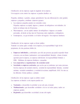 Clasificación de las empresas según la magnitud de la empresa
Con respecto a este criterio las empresas se pueden clasificar en:
Pequeñas, medianas o grandes, aunque generalmente hay una diferenciación entre grandes
empresas y pequeñas y medianas empresas (pymes).
 Las empresas pequeñas pueden ser conocidas como:
Pequeñas empresas su capital, ingresos y número de trabajadores son reducidos, de
hecho no trabajan más de 20 personas.
 Microempresas, con un capital, número de trabajadores e ingresos en cuantías
personales, de hecho no hay más de 10 personas entre empleados y trabajadores.
 Famiempresas, en que la familia es el motor del negocio. Son empresas familiares.
Clasificación de las empresas según su forma jurídica
Teniendo en cuenta quién es titular de la empresa y la responsabilidad legal de los
propietarios de ésta, podemos hablar de:
 Empresas individuales, conformados por sólo una persona que puede responder frente
a terceros con sus bienes (autónomos) con responsabilidad ilimitada, o hasta el monto
aportado para la empresa, en empresas individuales de responsabilidad limitada o
EIRL. Hablamos de empresas familiares o pequeñas.
 Las cooperativas y organizaciones de economía social
 Sociedades o empresas societarias, que son las que se conforman por varias personas.
Son las empresas de sociedad colectiva, sociedad de responsabilidad limitada, sociedad
anónima, sociedad comanditaria y sociedad de acciones simplificada SAS. Ver más en:
las diferentes formas jurídicas a adoptar.
Clasificación de las empresas según su ámbito estatal
Las empresas en función a este aspecto pueden ser:
 Nacionales, si desarrollan la actividad en un solo país, el propio
 Multinacionales, que desarrollan actividades a la vez en varios países, suelen ser
empresas grandes
 Regionales, que desarrollan su actividad en una sola región
 