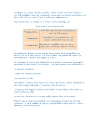 En principio no se tenían en cuenta cuestiones sociales o tenían un carácter secundario,
pero en la actualidad existen una preocupación que se enfoca en diversas características que
afectan a las relaciones entre la empresa y el entorno socioeconómico.
Estas características, de acuerdo con el profesor García Echevarría, son:
Características de la empresa actual
1ª característica
Incremento de la separación entre propiedad y
dirección de la empresa
2ª característica
Mantenimiento de la competencia como
elemento fundamental de la economía
3ª característica
Búsqueda de un equilibrio entre los intereses
propios y los de diferentes grupos de referencia
La consideración de estos intereses externos supone asumir una responsabilidad que
anteriormente no se tenía en cuenta. Por tanto no puede comprenderse sin conocer las
interdependencias existentes entre empresa y sociedad.
De esta manera, la empresa sufre la influencia de la sociedad como una de las principales
instituciones socioeconómicas que la integran. Entre otros aspectos se ve influenciada en:
-la estructura organizativa
-los procesos de toma de decisiones
-sus estructuras de poder.
Pero también la empresa puede incidir en la sociedad provocando cambios en la misma a
través de su propia configuración y exigencias, como por ejemplo:
-la capacidad de la empresa de cubrir las necesidades sociales influye en los niveles de
calidad de vida de aquella
-la estructura y evolución de la empresa también pueden influir en la sociedad.
Todo ello supone que la responsabilidad social de la empresa adquiere una relevancia
significativa, ya que la asunción de mayores responsabilidades puede significar cambios
importantes en la sociedad actual.
 