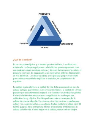 ¿Qué es la calidad?
Es un concepto subjetivo, y el término proviene del latín. La calidad está
relacionada conlas percepciones de cada individuo para comparar una cosa
con cualquier otra de su misma especie, y diversos factores como la cultura, el
producto o servicio, las necesidades y las expectativas influyen directamente
en esta definición. La calidad se refiere a la capacidad que poseeun objeto
para satisfacer necesidades implícitas o explícitas, un cumplimiento de
requisitos.
La calidad puede referirse a la calidad de vida de las personas de un país, la
calidad del agua que bebemos o del aire que respiramos, la calidad del servicio
prestado por una determinada empresa, o la calidad de un producto en general.
Como el término tiene muchos usos, su significado no es siempre una
definición clara y objetiva. También podemos colocarcomo ejemplo, la
calidad de esta enciclopedia. En este caso, si se elige un tema o palabra para
definir y se escriben muchas cosas, alguna de ellas puede tener algún error. El
tiempo que pasa hasta corregir ese error es inversamente proporcionala la
calidad del sitio web. Cuanto mejor sea la calidad, menor será ese tiempo.
 