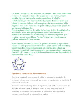 La calidad, en relación a los productos y/o servicios, tiene varias definiciones,
como que el producto seajuste a las exigencias de los clientes, el valor
añadido, algo que no tienen los productos similares, la relación
coste/beneficio, etc. Una visión actual del concepto de calidad indica que
calidad es entregar al cliente no lo que quiere, sino lo que nunca se había
imaginado que quería y que una vez que lo obtenga, se dé cuenta que era lo
que siempre había querido.
Otro ejemplo de calidad es, la calidad de los datos, la falta de calidad de los
datos es uno de los principales problemas a los que se enfrentan los
responsables de sistemas de información y las empresas en general, pues
constituye uno de los problemas "ocultos" más graves y persistentes en
cualquier organización en el mundo.
Existe también el control de calidad, la garantía de calidad y la gestión de
calidad sonconceptos queestán relacionados con la calidad en la industria y
los servicios. Estos conceptos seutilizan en diversas áreas a través de
indicadores de calidad, como los estándares o normas de calidad, porejemplo,
ISO 9000, ISO 14000, y otros, definidos por la Organización Internacional de
Normalización desde1947.
Importancia de la calidad en las empresas.
Como se ha mencionado anteriormente, la calidad es satisfacer las necesidades de
los clientes, esto trae como consecuencia que surja en las organizaciones la importancia de
tener calidad en todas ellas.
De acuerdo con Carlos Colunga Dávila, la importancia de la calidad se traduce como los
beneficios obtenidos a partir de una mejor manera de hacer las cosas y buscar la
satisfacción de los clientes, como pueden ser: la reducción de costos, presencia y
permanencia en el mercado y la generación de empleos.
 