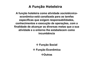 A Função Hoteleira

  A função hoteleira como atividade sociotécnico-
     econômica está canalizada para as tarefas
     específicas que exigem responsabilidades,
  conhecimentos e execução de operações, com a
finalidade de alcançar as diversas metas que a sua
    atividade e o entorno lhe estabelecem como
                    incumbência



                   Função Social
                Função Econômica
                      Outras
 