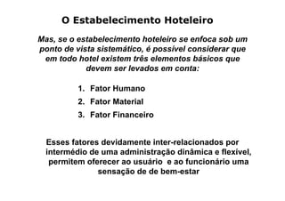 O Estabelecimento Hoteleiro
Mas, se o estabelecimento hoteleiro se enfoca sob um
ponto de vista sistemático, é possível considerar que
 em todo hotel existem três elementos básicos que
            devem ser levados em conta:

          1. Fator Humano
          2. Fator Material
          3. Fator Financeiro


  Esses fatores devidamente inter-relacionados por
  intermédio de uma administração dinâmica e flexível,
   permitem oferecer ao usuário e ao funcionário uma
               sensação de de bem-estar
 