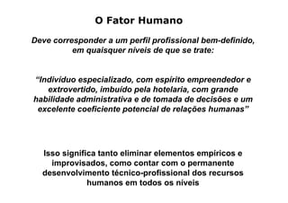 O Fator Humano

Deve corresponder a um perfil profissional bem-definido,
          em quaisquer níveis de que se trate:


“Indivíduo especializado, com espírito empreendedor e
   extrovertido, imbuído pela hotelaria, com grande
habilidade administrativa e de tomada de decisões e um
 excelente coeficiente potencial de relações humanas”




  Isso significa tanto eliminar elementos empíricos e
    improvisados, como contar com o permanente
  desenvolvimento técnico-profissional dos recursos
              humanos em todos os níveis
 