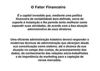 O Fator Financeiro

     É o capital investido que, mediante uma política
   financeira de rentabilidade bem-definida, serve de
 suporte à instalação e lhe permite tanto melhorar como
 expandir suas atividades, de acordo com a boa atuação
            administrativa de seus diretores.


Uma eficiente administração hoteleira deverá responder a
modernas técnicas de administração que abranjam desde
 sua conceituação como sistema, até o alcance da sua
 atuação no campo dos custos, do processamento dos
dados, do conhecimento das relações sócio-trabalhistas
   e da importância do marketing para a captação de
                   novos mercados.
 