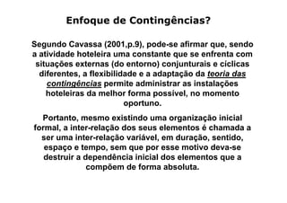 Enfoque de Contingências?

Segundo Cavassa (2001,p.9), pode-se afirmar que, sendo
a atividade hoteleira uma constante que se enfrenta com
 situações externas (do entorno) conjunturais e cíclicas
  diferentes, a flexibilidade e a adaptação da teoria das
    contingências permite administrar as instalações
    hoteleiras da melhor forma possível, no momento
                          oportuno.
  Portanto, mesmo existindo uma organização inicial
formal, a inter-relação dos seus elementos é chamada a
  ser uma inter-relação variável, em duração, sentido,
   espaço e tempo, sem que por esse motivo deva-se
   destruir a dependência inicial dos elementos que a
               compõem de forma absoluta.
 