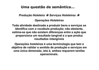 Uma questão de semântica...

     Produção Hoteleira    Serviços Hoteleiros
                Operações Hoteleiras
Toda atividade destinada a produzir bens e serviços se
  identifica com o vocábulo produção; não obstante,
estima-se que não existem diferenças entre a ação que
   proporciona um resultado tangível e a que produz
                resultados intangíveis
  Operações hoteleiras é uma terminologia que tem o
objetivo de validar o sentido de produção e serviços em
 uma única dimensão, isto é, ambos requerem tarefas
                      operacionais.
 
