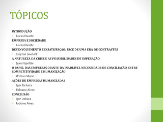 TÓPICOS
INTRODUÇÃO
• Lucas Duarte
EMPRESA E SOCIEDADE
• Lucas Duarte
DESENVOLVIMENTO E INSATISFAÇÃO: FACE DE UMA ERA DE CONTRASTES
• Cleyton Goulart
A NATUREZA DA CRISE E AS POSSIBILIDADES DE SUPERAÇÃO
• Jean Hipólito
O PAPEL DAS EMPRESAS DIANTE DA INADIÁVEL NECESSIDADE DE CONCILIAÇÃO ENTRE
COMPETITIVIDADE E HUMANIZAÇÃO
• Willian Morel
AÇÕES DE EMPRESAS HUMANIZADAS
• Igor Uehara
• Fabiano Alves
CONCLUSÃO
• Igor Uehara
• Fabiano Alves
 
