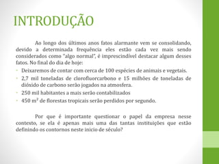 INTRODUÇÃO
Ao longo dos últimos anos fatos alarmante vem se consolidando,
devido a determinada frequência eles estão cada vez mais sendo
considerados como “algo normal”, é imprescindível destacar algum desses
fatos. No final do dia de hoje:
• Deixaremos de contar com cerca de 100 espécies de animais e vegetais.
• 2,7 mil toneladas de clorofluorcarbono e 15 milhões de toneladas de
dióxido de carbono serão jogados na atmosfera.
• 250 mil habitantes a mais serão contabilizados
• 450 m² de florestas tropicais serão perdidos por segundo.
Por que é importante questionar o papel da empresa nesse
contexto, se ela é apenas mais uma das tantas instituições que estão
definindo os contornos neste inicio de século?
 