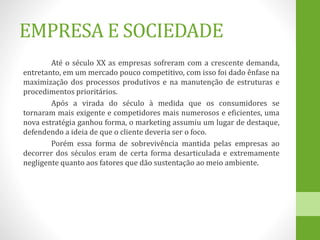 EMPRESA E SOCIEDADE
Até o século XX as empresas sofreram com a crescente demanda,
entretanto, em um mercado pouco competitivo, com isso foi dado ênfase na
maximização dos processos produtivos e na manutenção de estruturas e
procedimentos prioritários.
Após a virada do século à medida que os consumidores se
tornaram mais exigente e competidores mais numerosos e eficientes, uma
nova estratégia ganhou forma, o marketing assumiu um lugar de destaque,
defendendo a ideia de que o cliente deveria ser o foco.
Porém essa forma de sobrevivência mantida pelas empresas ao
decorrer dos séculos eram de certa forma desarticulada e extremamente
negligente quanto aos fatores que dão sustentação ao meio ambiente.
 