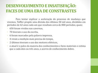 DESENVOLVIMENTOE INSATISFAÇÃO:
FACES DE UMAERADE CONSTRASTES
Para tentar explicar a aceleração do processo de mudança que
vivemos, Toffler propõe uma divisão dos últimos 50 mil anos, divididos em
períodos de 62 anos cada um que resultam cerca de 800 períodos, quais:
• 650 foram vividos nas cavernas,
• 70 tiveram o uso da escrita,
• 6 foram marcados pela palavra impressa,
• 4 viram a medição mais precisa do tempo,
• 2 últimos tiveram o uso dos motores elétricos,
• o atual é o palco da maioria dos conhecimentos e bens materiais e estima
que a cada dois ou três anos, o acervo de conhecimento dobre.
 