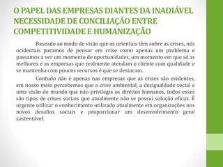 OPAPELDAS EMPRESASDIANTESDA INADIÁVEL
NECESSIDADEDECONCILIAÇÃOENTRE
COMPETITIVIDADEEHUMANIZAÇÃO
Baseado ao modo de visão que os orientais têm sobre as crises, nós
ocidentais paramos de pensar em crise como apenas um problema e
passamos a ver um momento de oportunidades, um momento em que só as
melhores e as empresas que realmente atendam o cliente com qualidade e
se mantenha com poucos recursos é que se destacam.
Contudo não é apenas nas empresas que as crises são evidentes,
em nosso meio percebemos que a crise ambiental, a desigualdade social e
uma visão de mundo que não privilegia os direitos humanos, todos esses
são tipos de crises sociais que atualmente não se possui solução eficaz. É
urgente utilizar o conhecimento utilizado atualmente em organizações nos
novos desafios sociais e proporcionar um desenvolvimento geral
sustentável.
 