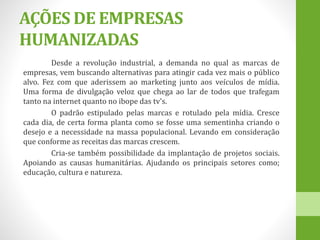 AÇÕES DE EMPRESAS
HUMANIZADAS
Desde a revolução industrial, a demanda no qual as marcas de
empresas, vem buscando alternativas para atingir cada vez mais o público
alvo. Fez com que aderissem ao marketing junto aos veículos de mídia.
Uma forma de divulgação veloz que chega ao lar de todos que trafegam
tanto na internet quanto no ibope das tv's.
O padrão estipulado pelas marcas e rotulado pela mídia. Cresce
cada dia, de certa forma planta como se fosse uma sementinha criando o
desejo e a necessidade na massa populacional. Levando em consideração
que conforme as receitas das marcas crescem.
Cria-se também possibilidade da implantação de projetos sociais.
Apoiando as causas humanitárias. Ajudando os principais setores como;
educação, cultura e natureza.
 
