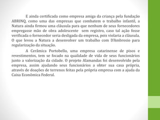 E ainda certificada como empresa amiga da criança pela fundação
ABRINQ, como uma das empresas que combatem o trabalho infantil, a
Natura ainda firmou uma cláusula para que nenhum de seus fornecedores
empregasse mão de obra adolescente sem registro, caso tal ação fosse
verificada o fornecedor seria desligada da empresa, pois violaria a cláusula.
O que levou a Natura a desenvolver um trabalho com D’Ambrosio para
regularização da situação.
A Cerâmica Portobello, uma empresa catarinense de pisos e
revestimentos, tem se focado na qualidade de vida de seus funcionários
junto a valorização da cidade. O projeto Alamandas foi desenvolvido pela
empresa, assim ajudando seus funcionários a obter sua casa própria,
através de doações de terrenos feitas pela própria empresa com a ajuda da
Caixa Econômica Federal.
 