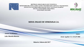 REPÚBLICA BOLIVARIANA DE VENEZUELA
MINISTERIO DEL P.P.P LA EDUCACIÓN UNIVERSITARIA CIENCIA Y TECNOLOGÍA
INSTITUTO UNIVERSITARIO POLITÉCNICO “SANTIAGO MARIÑO”
ESCUELA INGENIERÍA INDUSTRIAL
EXTENSIÓN MATURÍN
MOVIL ENLACE DE VENEZUELA C.A.
Autor:
Jesús Aguilar C.I: 25.237.985
Asesor Académico:
Lcda. Morelia Moreno
Maturín, Febrero del 2017
 