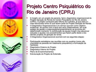 Projeto Centro Psiquiátrico do
Rio de Janeiro (CPRJ)
   A Insight, em um projeto de parceria, fará o diagnóstico organizacional do
    Projeto Geração de Renda do Centro Psiquiátrico do Rio de Janeiro
    (CPRJ). O projeto começará pela Oficina de Culinária, já que este é o
    mais estruturado entre os que fazem parte do Projeto Geração de Renda.
   O Diagnóstico Organizacional é um serviço que tem como objetivo
    evidenciar, de acordo com a ótica dos seus colaboradores, em qual
    estágio de gestão a organização/empreendimento se encontra em
    determinado momento. A contribuição da equipe Insight visa alavancar
    soluções e ajustes nos procedimentos que fazem parte deste e dos
    demais projetos de geração de renda.
   O Diagnóstico Organizacional ocorrerá com as seguintes etapas:

   Participação estratégica nas reuniões com os usuários (como são
    chamadas as pessoas em tratamento psiquiátrico) e formulação de
    hipóteses
   Diagnóstico Externo do Projeto
   Diagnóstico Interno do Projeto
   Plano de Encaminhamentos
   Estruturação do Projeto de Extensão.
 