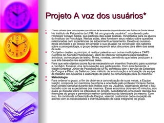 Projeto A voz dos usuários*
   *Termo utilizado para todos aqueles que utilizam de ferramentas disponibilizadas pela Política de Saúde Mental.
   No Instituto de Psiquiatria da UFRJ há um grupo de usuários*, coordenado pelo
    Professor Octavio Serpa, que participa das aulas práticas, ministradas para os alunos
    do Instituto de Psicologia. Nestas aulas, eles fornecem seus relatos sobre questões
    relacionadas com experiências de adoecimento e tratamento. Devido ao sucesso
    desta atividade e ao desejo em ampliar a sua atuação na construção dos saberes
    sobre a psicopatologia, o grupo deseja expandir seus discursos para além das salas
    de aula.
   O objetivo destes, a princípio, é realizar palestras em outras instituições e CAPS
    (Centros de Atenção Psicossocial), além de oferecer consultoria para trabalhos
    artísticos, como peças de teatro, filmes, novelas, permitindo que estes produzam a
    sua arte baseada nas experiências deles.
   Para que este objetivo ocorra faz-se necessário um incentivo financeiro para sustentar
    e, também, fornecer uma remuneração aos participantes. Com esta demanda, a
    Insight Empresa Júnior de Psicologia da UFRJ contribuiu com o serviço de Descrição
    de Cargos e Plano de Salários como método de estruturação e articulação da equipe
    de trabalho dos Usuários e elaboração do plano de remuneração para os mesmos.
   Metodologia
   Para ordenar o grupo, a fim de obter-se a concretização de suas metas, a Equipe
    Insight, composta por membros da própria e orientada pelo professor Octavio Serpa,
    teve contato semanal durante dois meses com os Usuários, objetivando alinhar o seu
    trabalho com as expectativas dos mesmos. Esses encontros duravam 45 minutos, nos
    quais se discutia sobre os interesses do projeto, possibilitando uma maior clareza das
    intenções do grupo e permitindo melhor consistência da identidade do mesmo. Com
    isso, foi construída a Descrição de Cargos, visando customizar cada ocupação de
    acordo com as necessidades e individualidades de cada integrante do grupo.
 