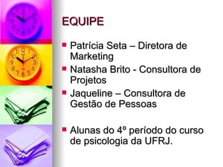 EQUIPE

   Patrícia Seta – Diretora de
    Marketing
   Natasha Brito - Consultora de
    Projetos
   Jaqueline – Consultora de
    Gestão de Pessoas

   Alunas do 4º período do curso
    de psicologia da UFRJ.
 