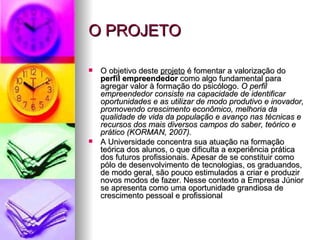 O PROJETO

   O objetivo deste projeto é fomentar a valorização do
    perfil empreendedor como algo fundamental para
    agregar valor à formação do psicólogo. O perfil
    empreendedor consiste na capacidade de identificar
    oportunidades e as utilizar de modo produtivo e inovador,
    promovendo crescimento econômico, melhoria da
    qualidade de vida da população e avanço nas técnicas e
    recursos dos mais diversos campos do saber, teórico e
    prático (KORMAN, 2007).
   A Universidade concentra sua atuação na formação
    teórica dos alunos, o que dificulta a experiência prática
    dos futuros profissionais. Apesar de se constituir como
    pólo de desenvolvimento de tecnologias, os graduandos,
    de modo geral, são pouco estimulados a criar e produzir
    novos modos de fazer. Nesse contexto a Empresa Júnior
    se apresenta como uma oportunidade grandiosa de
    crescimento pessoal e profissional
 