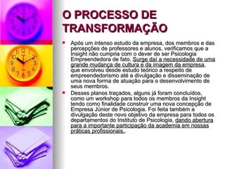 O PROCESSO DE
TRANSFORMAÇÃO
   Após um intenso estudo da empresa, dos membros e das
    percepções de professores e alunos, verificamos que a
    Insight não cumpria com o dever de ser Psicologia
    Empreendedora de fato. Surge daí a necessidade de uma
    grande mudança de cultura e da imagem da empresa,
    que envolveu desde estudo teórico a respeito de
    empreendedorismo até a divulgação e disseminação de
    uma nova forma de atuação para o desenvolvimento de
    seus membros.
   Desses planos traçados, alguns já foram concluídos,
    como um workshop para todos os membros da Insight
    tendo como finalidade construir uma nova concepção de
    Empresa Júnior de Psicologia. Foi feita também a
    divulgação deste novo objetivo da empresa para todos os
    departamentos do Instituto de Psicologia, dando abertura
    para a importante participação da academia em nossas
    práticas profissionais..
 