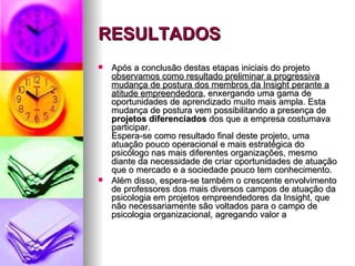 RESULTADOS
   Após a conclusão destas etapas iniciais do projeto
    observamos como resultado preliminar a progressiva
    mudança de postura dos membros da Insight perante a
    atitude empreendedora, enxergando uma gama de
    oportunidades de aprendizado muito mais ampla. Esta
    mudança de postura vem possibilitando a presença de
    projetos diferenciados dos que a empresa costumava
    participar.
    Espera-se como resultado final deste projeto, uma
    atuação pouco operacional e mais estratégica do
    psicólogo nas mais diferentes organizações, mesmo
    diante da necessidade de criar oportunidades de atuação
    que o mercado e a sociedade pouco tem conhecimento.
   Além disso, espera-se também o crescente envolvimento
    de professores dos mais diversos campos de atuação da
    psicologia em projetos empreendedores da Insight, que
    não necessariamente são voltados para o campo de
    psicologia organizacional, agregando valor a
 