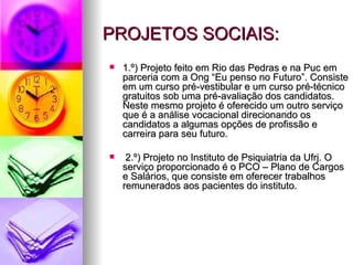 PROJETOS SOCIAIS:
   1.º) Projeto feito em Rio das Pedras e na Puc em
    parceria com a Ong “Eu penso no Futuro”. Consiste
    em um curso pré-vestibular e um curso pré-técnico
    gratuitos sob uma pré-avaliação dos candidatos.
    Neste mesmo projeto é oferecido um outro serviço
    que é a análise vocacional direcionando os
    candidatos a algumas opções de profissão e
    carreira para seu futuro.

    2.º) Projeto no Instituto de Psiquiatria da Ufrj. O
    serviço proporcionado é o PCO – Plano de Cargos
    e Salários, que consiste em oferecer trabalhos
    remunerados aos pacientes do instituto.
 