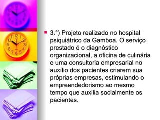    3.°) Projeto realizado no hospital
    psiquiátrico da Gamboa. O serviço
    prestado é o diagnóstico
    organizacional, a oficina de culinária
    e uma consultoria empresarial no
    auxílio dos pacientes criarem sua
    próprias empresas, estimulando o
    empreendedorismo ao mesmo
    tempo que auxilia socialmente os
    pacientes.
 