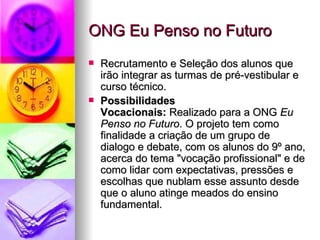 ONG Eu Penso no Futuro
   Recrutamento e Seleção dos alunos que
    irão integrar as turmas de pré-vestibular e
    curso técnico.
   Possibilidades
    Vocacionais: Realizado para a ONG Eu
    Penso no Futuro. O projeto tem como
    finalidade a criação de um grupo de
    dialogo e debate, com os alunos do 9º ano,
    acerca do tema "vocação profissional" e de
    como lidar com expectativas, pressões e
    escolhas que nublam esse assunto desde
    que o aluno atinge meados do ensino
    fundamental.
 