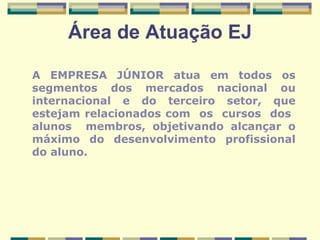 Área de Atuação EJ A EMPRESA JÚNIOR atua em todos os segmentos dos mercados nacional ou internacional e do terceiro setor, que estejam relacionados com  os  cursos  dos  alunos  membros, objetivando alcançar o máximo do desenvolvimento profissional do aluno.  