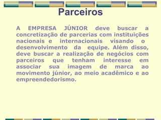 Parceiros A EMPRESA JÚNIOR deve buscar a concretização de parcerias com instituições nacionais e  internacionais  visando  o  desenvolvimento  da  equipe. Além disso, deve buscar a realização de negócios com parceiros que tenham interesse em associar sua imagem de marca ao movimento júnior, ao meio acadêmico e ao empreendedorismo.   