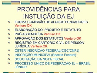PROVIDÊNCIAS PARA INSTUIÇÃO DA EJ FORMA COMISSÃO DE ALUNOS FUNDADORES  Venturo OK ELABORAÇÃO DO: PROJETO E ESTATUTO  PRÉ-ASSEMBLÉIA  Venturo OK APROVAÇÃO DOS ESTATUTOS  Venturo OK REGISTRO EM CARTÓRIO CIVIL DE PESSOA JURÍDICA  Venturo OK OBTER INSCRIÇÃO FEDERAL(CGC/CNPJ) INSCRIÇÃO MUNICIPAL(Receita Federal) SOLICITAÇÃO DA NOTA FISCAL PROCESSO ÚNICO DE FEDERAÇÃO EJ – BRASIL JÚNIOR 