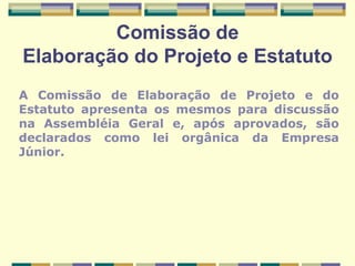 Comissão de Elaboração do Projeto e Estatuto A Comissão de Elaboração de Projeto e do Estatuto apresenta os mesmos para discussão na Assembléia Geral e, após aprovados, são declarados como lei orgânica da Empresa Júnior. 