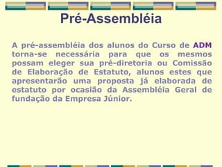 Pré-Assembléia A pré-assembléia dos alunos do Curso de  ADM  torna-se necessária para que os mesmos possam eleger sua pré-diretoria ou Comissão de Elaboração de Estatuto, alunos estes que apresentarão uma proposta já elaborada de estatuto por ocasião da Assembléia Geral de fundação da Empresa Júnior. 