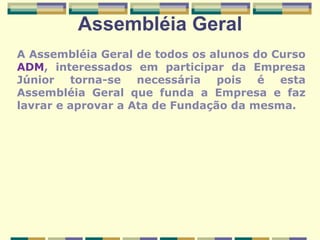 Assembléia Geral A Assembléia Geral de todos os alunos do Curso  ADM , interessados em participar da Empresa Júnior torna-se necessária pois é esta Assembléia Geral que funda a Empresa e faz lavrar e aprovar a Ata de Fundação da mesma. 