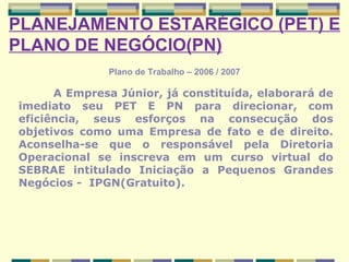 Plano de Trabalho – 2006 / 2007 PLANEJAMENTO ESTARÉGICO (PET) E PLANO DE NEGÓCIO(PN) A Empresa Júnior, já constituída, elaborará de imediato seu PET E PN para direcionar, com eficiência, seus esforços na consecução dos objetivos como uma Empresa de fato e de direito. Aconselha-se que o responsável pela Diretoria Operacional se inscreva em um curso virtual do SEBRAE intitulado Iniciação a Pequenos Grandes Negócios -  IPGN(Gratuito). 