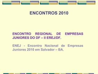 ENCONTROS 2010   ENCONTRO REGIONAL DE EMPRESAS JUNIORES DO DF – II EREJ/DF.  ENEJ - Encontro Nacional de Empresas Juniores 2010 em Salvador – BA. 