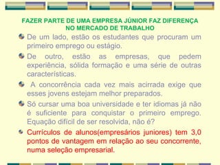 FAZER PARTE DE UMA EMPRESA JÚNIOR FAZ DIFERENÇA NO MERCADO DE TRABALHO De um lado, estão os estudantes que procuram um primeiro emprego ou estágio.  De outro, estão as empresas, que pedem experiência, sólida formação e uma série de outras características. A concorrência cada vez mais acirrada exige que esses jovens estejam melhor preparados.  Só cursar uma boa universidade e ter idiomas já não é suficiente para conquistar o primeiro emprego. Equação difícil de ser resolvida, não é? Currículos de alunos(empresários juniores) tem 3,0 pontos de vantagem em relação ao seu concorrente, numa seleção empresarial. 